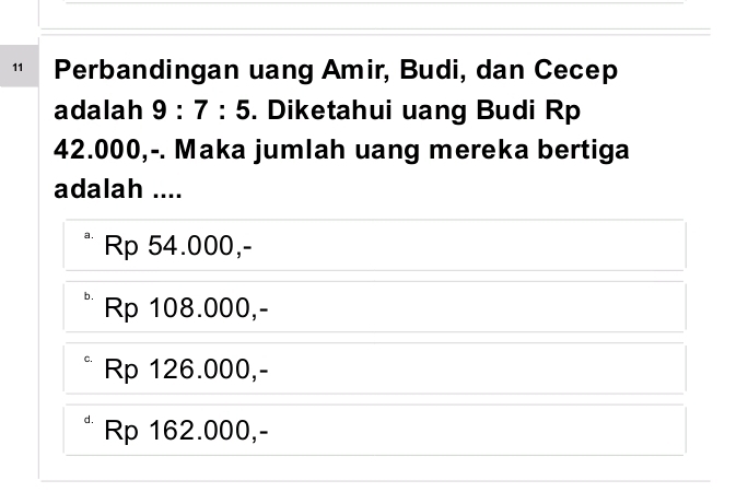 Perbandingan uang Amir, Budi, dan Cecep
adalah 9:7:5. Diketahui uang Budi Rp
42.000,-. Maka jumlah uang mereka bertiga
adalah ....
a. Rp 54.000,-
b. Rp 108.000,-
Rp 126.000,-
Rp 162.000,-