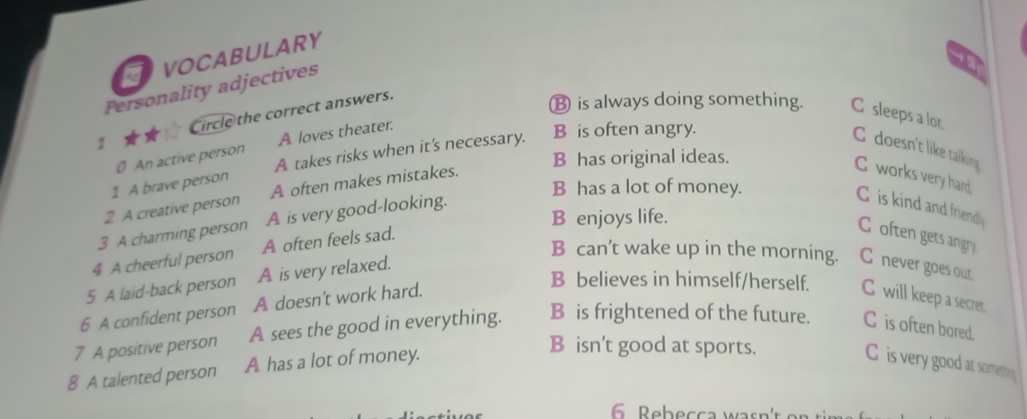 VOCABULARY
Personality adjectives
1 Circle the correct answers.
⑬ is always doing something. C sleeps a lot
0 An active person A loves theater.
C doesn't like talking
B has original ideas.
1 A brave person A takes risks when it's necessary. B is often angry.
C works very hard.
B has a lot of money.
2 A creative person A often makes mistakes.
C is kind and friendly
B enjoys life.
3 A charming person A is very good-looking.
4 A cheerful person A often feels sad.
Coften gets angry
B can’t wake up in the morning. C never goes out.
5 A laid-back person A is very relaxed.
6 A confident person A doesn’t work hard.
B believes in himself/herself. C will keep a secret.
7 A positive person A sees the good in everything. B is frightened of the future. C is often bored.
8 A talented person A has a lot of money.
B isn't good at sports.
C is very good at somemy
6 Bebecca wasn'