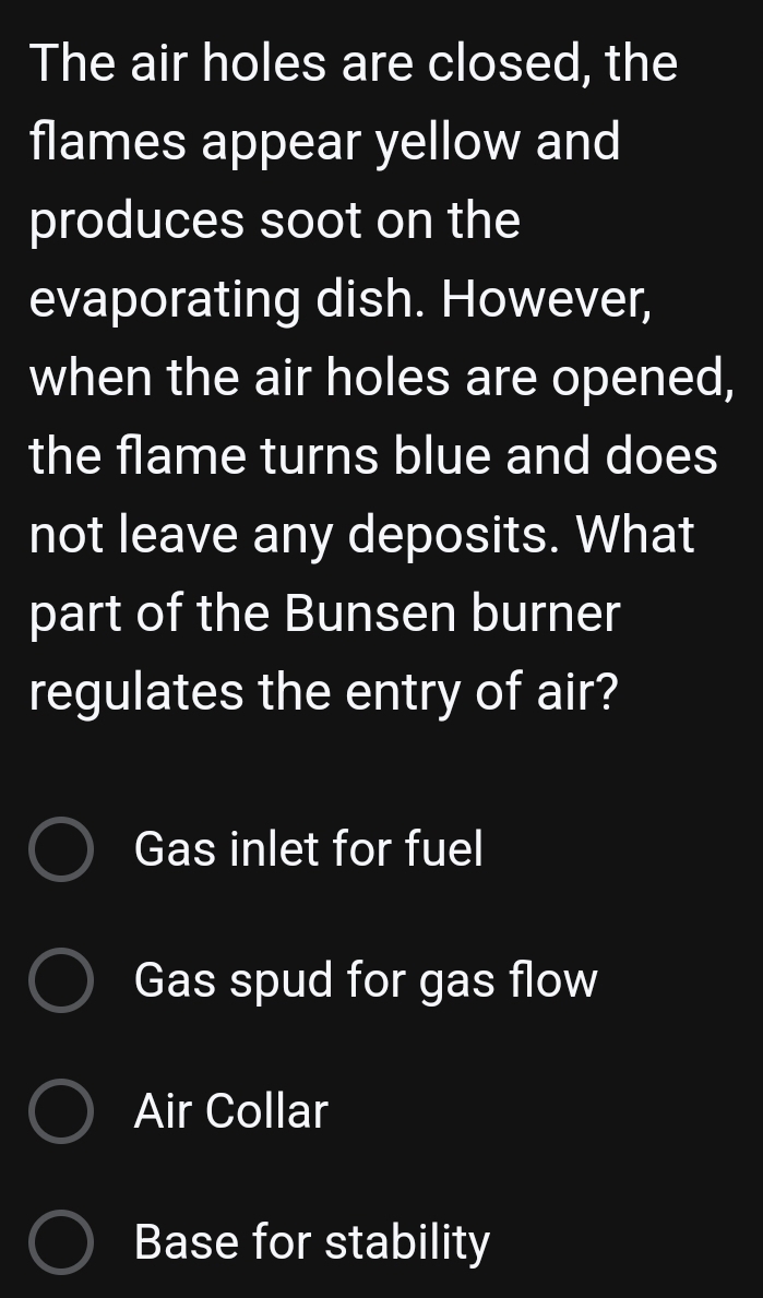 The air holes are closed, the
flames appear yellow and
produces soot on the
evaporating dish. However,
when the air holes are opened,
the flame turns blue and does
not leave any deposits. What
part of the Bunsen burner
regulates the entry of air?
Gas inlet for fuel
Gas spud for gas flow
Air Collar
Base for stability