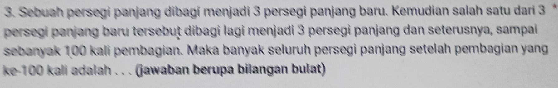 Sebuah persegi panjang dibagi menjadi 3 persegi panjang baru. Kemudian salah satu dari 3 * 
persegi panjang baru tersebuț dibagi lagi menjadi 3 persegi panjang dan seterusnya, sampai 
sebanyak 100 kali pembagian. Maka banyak seluruh persegi panjang setelah pembagian yang 
ke- 100 kali adalah . . . (jawaban berupa bilangan bulat)