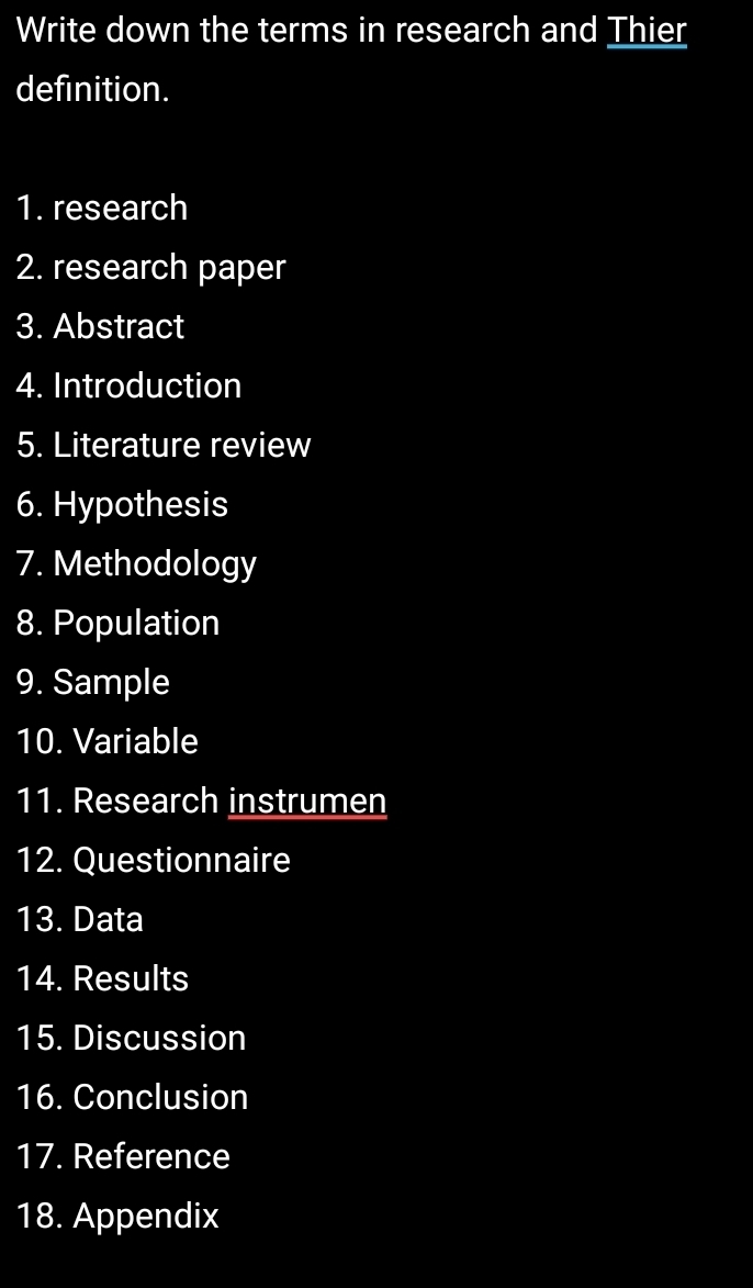 Write down the terms in research and Thier 
definition. 
1. research 
2. research paper 
3. Abstract 
4. Introduction 
5. Literature review 
6. Hypothesis 
7. Methodology 
8. Population 
9. Sample 
10. Variable 
11. Research instrumen 
12. Questionnaire 
13. Data 
14. Results 
15. Discussion 
16. Conclusion 
17. Reference 
18. Appendix