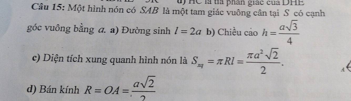 HC là tià phan giác của DHE 
Câu 15: Một hình nón có SAB là một tam giác vuông cân tại S có cạnh 
góc vuông bằng a. a) Đường sinh l=2a b) Chiều cảo h= asqrt(3)/4 
c) Diện tích xung quanh hình nón là S_xq=π Rl= π a^2sqrt(2)/2 . 
A 
d) Bán kính R=OA= asqrt(2)/2 