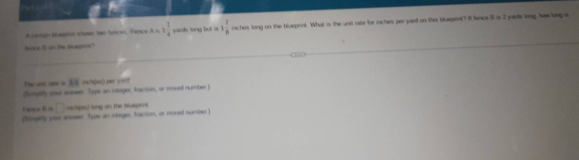 A certain bluepent shows two fences, Fence A n 1 1/4  yards long but is 1 7/8  inches long on the blueprint. What is the unit rate for inches per yard on this blueprint? If fence B is 2 yards long, how long as 
hince 8 on the blaspnnt? 
The und sate is 15 mch(us) par yard
(Simpelfy your answer Type an integer, fraction, or mixed number) 
Fence B is □ inch (es) long on the blueprnt 
(Semptily your answer. Type an integer, fraction, or mixed number)