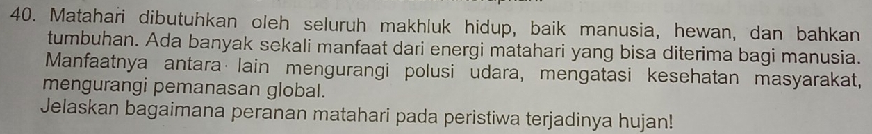 Matahari dibutuhkan oleh seluruh makhluk hidup, baik manusia, hewan, dan bahkan 
tumbuhan. Ada banyak sekali manfaat dari energi matahari yang bisa diterima bagi manusia. 
Manfaatnya antara·lain mengurangi polusi udara, mengatasi kesehatan masyarakat, 
mengurangi pemanasan global. 
Jelaskan bagaimana peranan matahari pada peristiwa terjadinya hujan!