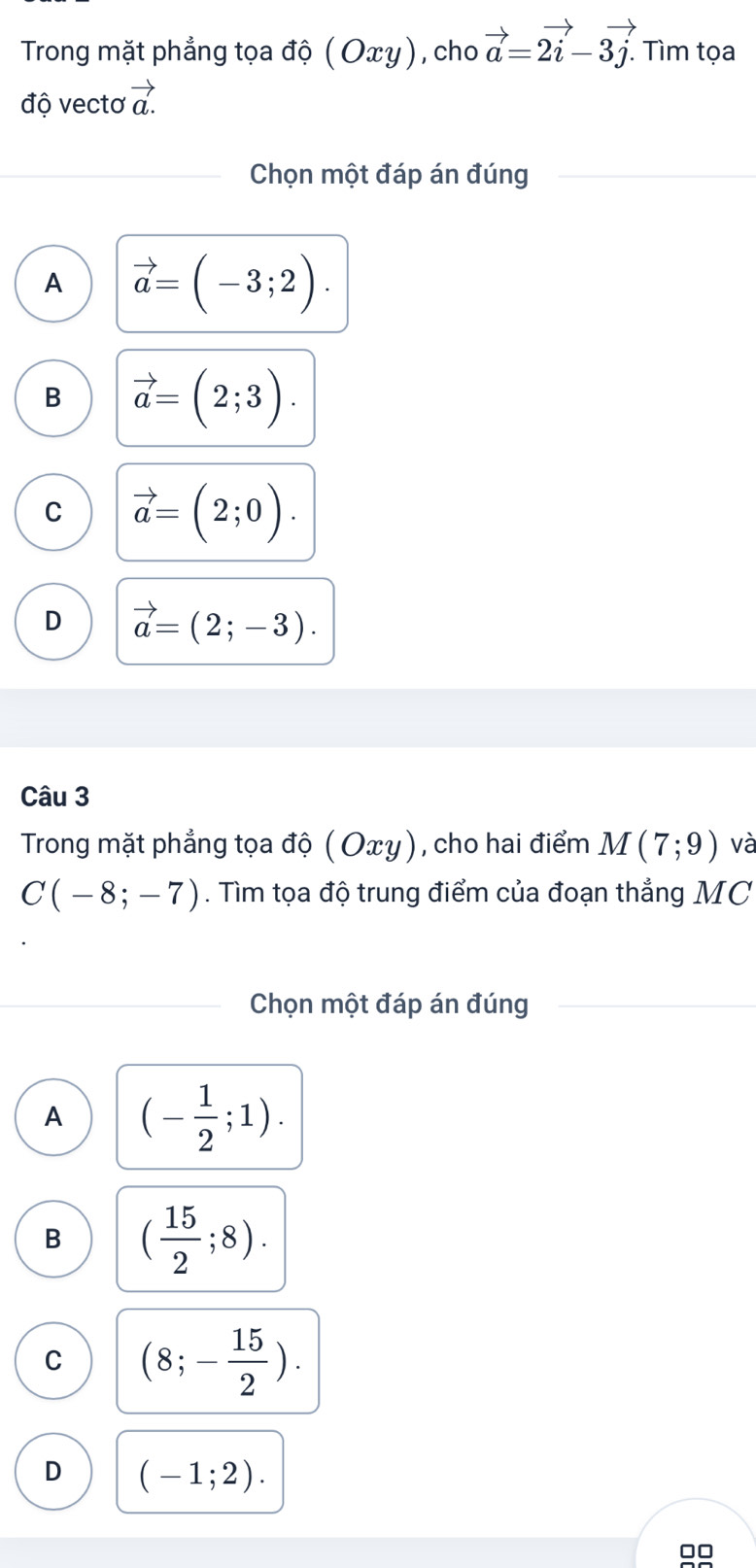 Trong mặt phẳng tọa độ ( Οxγ), cho vector a=2vector i-3vector j. . Tìm tọa
độ vectơ vector a.
Chọn một đáp án đúng
A vector a=(-3;2).
B vector a=(2;3).
C vector a=(2;0).
D vector a=(2;-3). 
Câu 3
Trong mặt phẳng tọa độ ( Οxy), cho hai điểm M(7;9) và
C(-8;-7). Tìm tọa độ trung điểm của đoạn thẳng MC
Chọn một đáp án đúng
A (- 1/2 ;1).
B ( 15/2 ;8).
C (8;- 15/2 ).
D (-1;2).