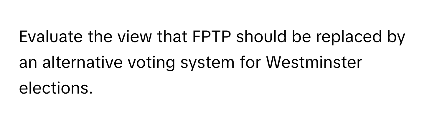 Evaluate the view that FPTP should be replaced by an alternative voting system for Westminster elections.