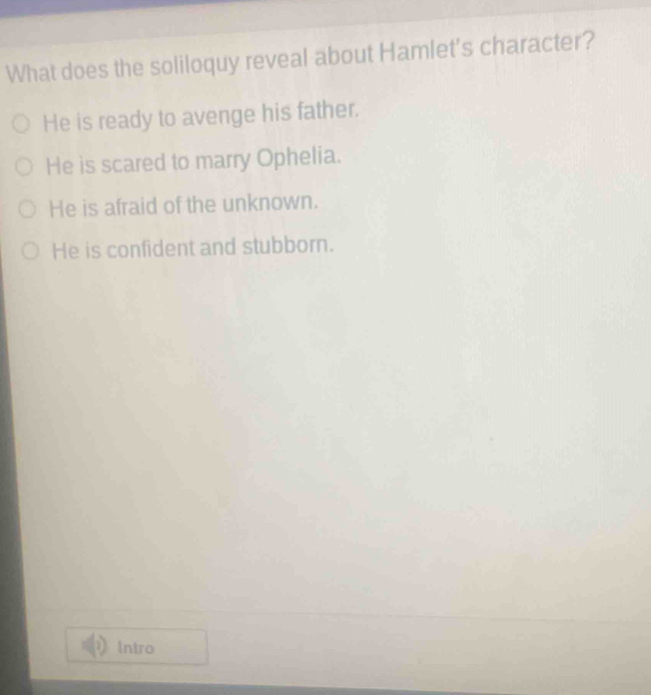 What does the soliloquy reveal about Hamlet's character?
He is ready to avenge his father.
He is scared to marry Ophelia.
He is afraid of the unknown.
He is confident and stubborn.
Intro