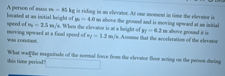 A person of mass m=85kg is riding in an elevator. At one moment in time the elevator is 
located at an initial height of y_0=4.0m above the ground and is moving upward at an initial 
speed of v_0=2.5m/s. When the elevator is at a height of y_f=6.2m above ground it is 
moving upward at a final speed of v_f=1.2m/s. Assume that the acceleration of the elevator 
was constant. 
What was the magnitude of the normal force from the elevator floor acting on the person during 
this time period?