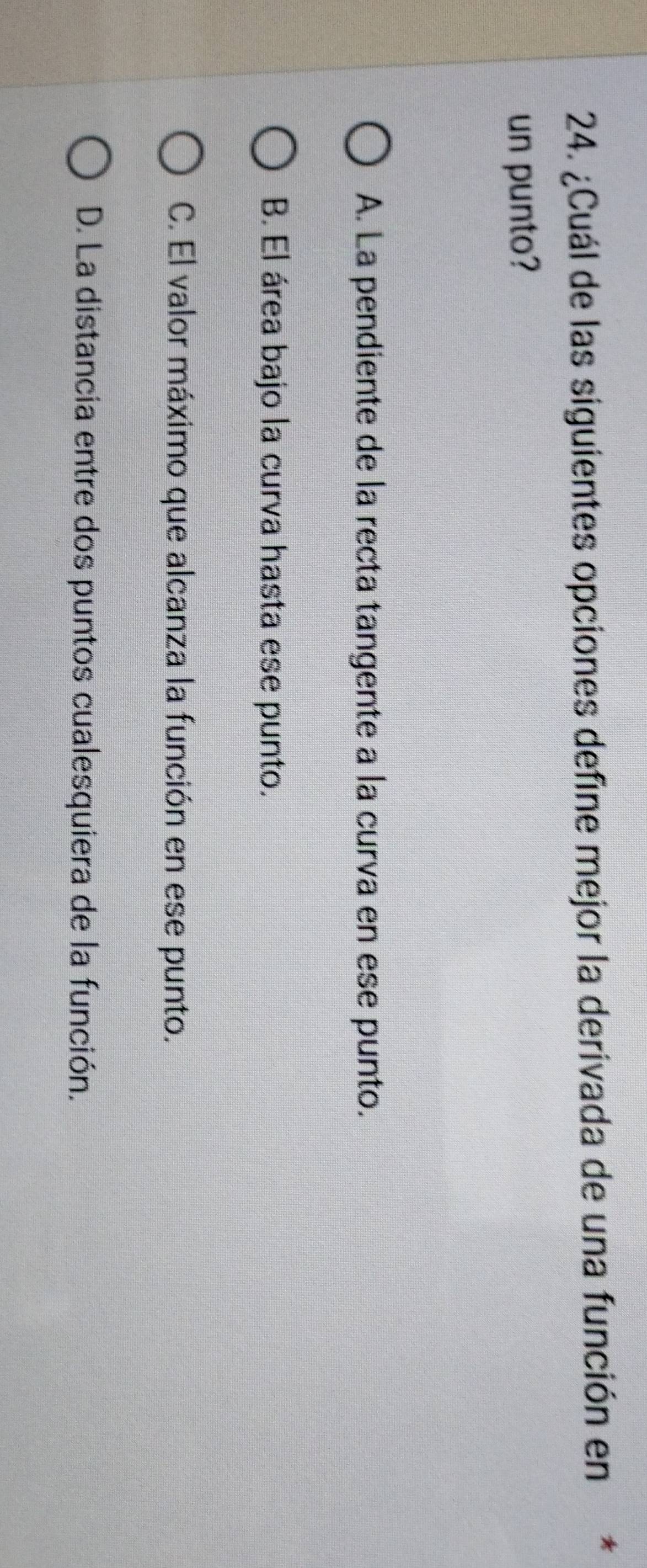 ¿Cuál de las siguientes opciones define mejor la derivada de una función en*
un punto?
A. La pendiente de la recta tangente a la curva en ese punto.
B. El área bajo la curva hasta ese punto.
C. El valor máximo que alcanza la función en ese punto.
D. La distancia entre dos puntos cualesquiera de la función.