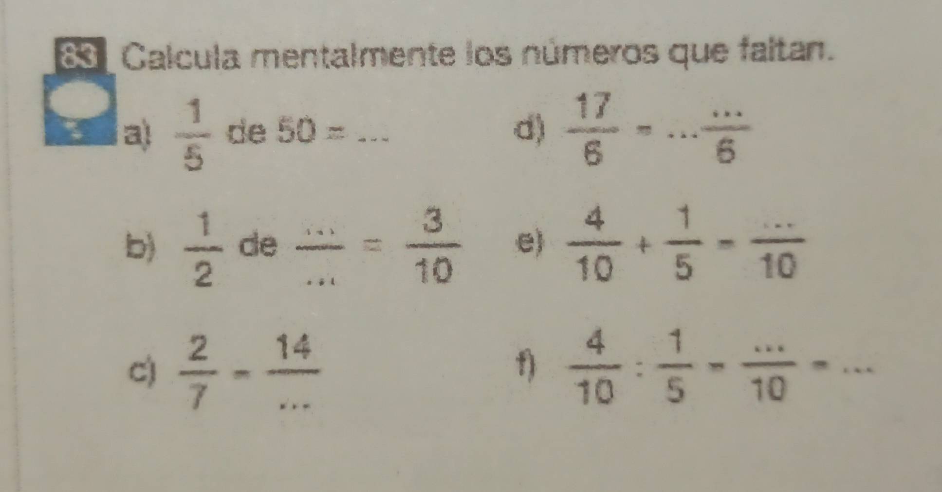 Calcula mentalmente los números que faltan. 
a)  1/5  de 50=... d)  17/6 =·s  ·s /6 
b)  1/2  de  (...)/... = 3/10  e)  4/10 + 1/5 = (...)/10 
C)  2/7 - 14/... 
f)  4/10 : 1/5 - (...)/10 =...