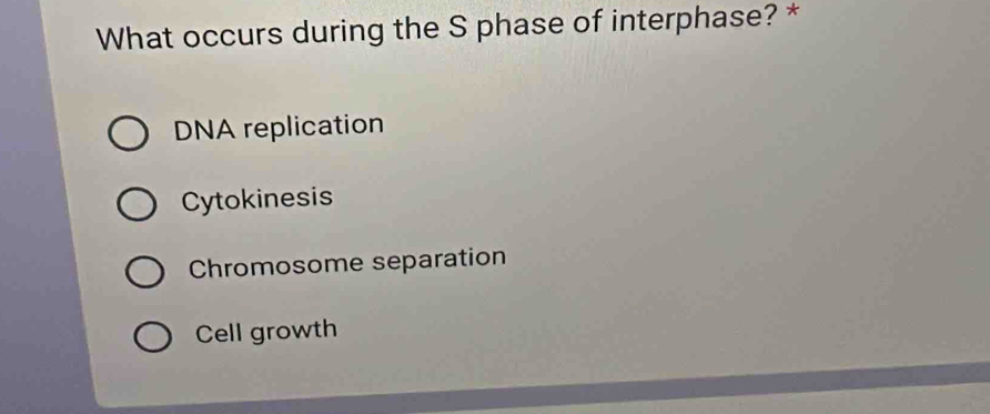 What occurs during the S phase of interphase? *
DNA replication
Cytokinesis
Chromosome separation
Cell growth