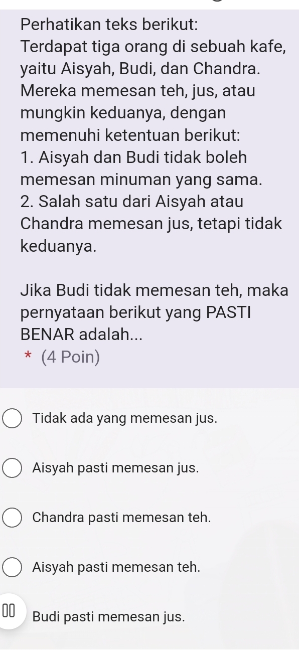 Perhatikan teks berikut:
Terdapat tiga orang di sebuah kafe,
yaitu Aisyah, Budi, dan Chandra.
Mereka memesan teh, jus, atau
mungkin keduanya, dengan
memenuhi ketentuan berikut:
1. Aisyah dan Budi tidak boleh
memesan minuman yang sama.
2. Salah satu dari Aisyah atau
Chandra memesan jus, tetapi tidak
keduanya.
Jika Budi tidak memesan teh, maka
pernyataan berikut yang PASTI
BENAR adalah...
* (4 Poin)
Tidak ada yang memesan jus.
Aisyah pasti memesan jus.
Chandra pasti memesan teh.
Aisyah pasti memesan teh.
00 Budi pasti memesan jus.