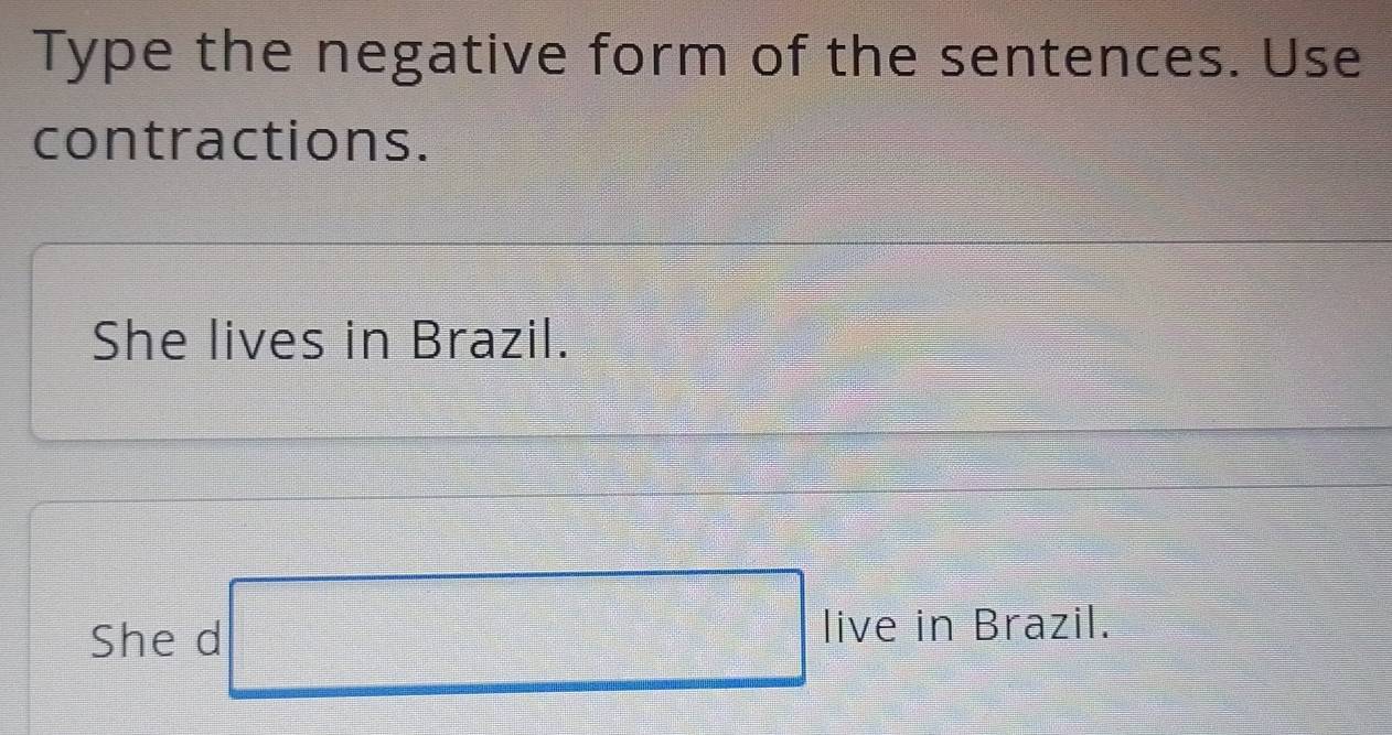 Type the negative form of the sentences. Use 
contractions. 
She lives in Brazil. 
She d □ |i ive in Brazil.