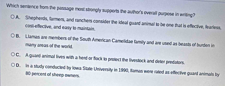 Which sentence from the passage most strongly supports the author's overall purpose in writing?
A. Shepherds, farmers, and ranchers consider the ideal guard animal to be one that is effective, fearless,
cost-effective, and easy to maintain.
B. Llamas are members of the South American Camelidae family and are used as beasts of burden in
many areas of the world.
C. A guard animal lives with a herd or flock to protect the livestock and deter predators.
D. In a study conducted by Iowa State University in 1990, Ilamas were rated as effective guard animals by
80 percent of sheep owners.