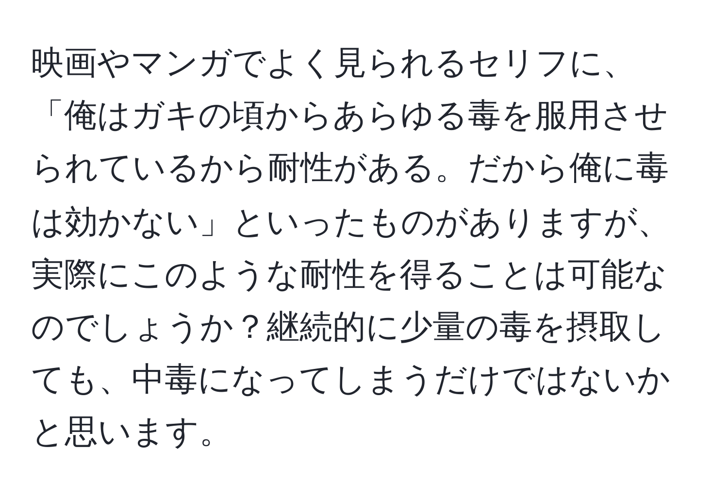 映画やマンガでよく見られるセリフに、「俺はガキの頃からあらゆる毒を服用させられているから耐性がある。だから俺に毒は効かない」といったものがありますが、実際にこのような耐性を得ることは可能なのでしょうか？継続的に少量の毒を摂取しても、中毒になってしまうだけではないかと思います。