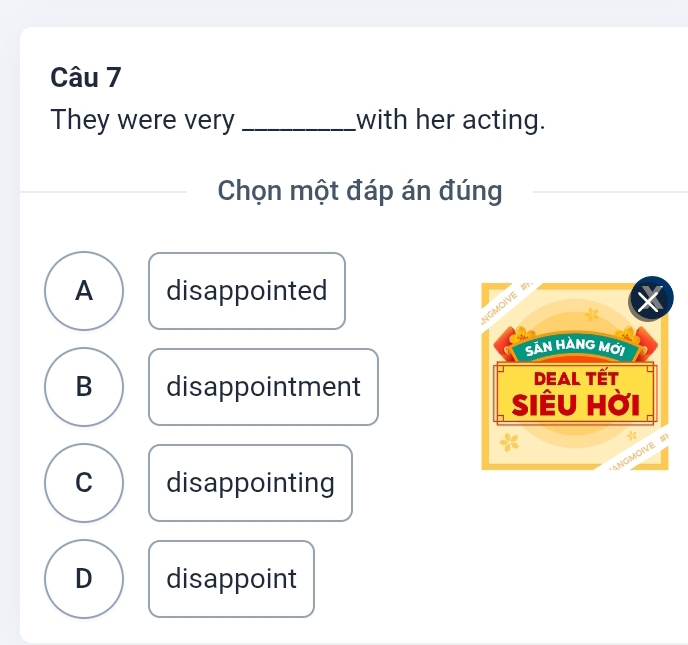 They were very _with her acting.
Chọn một đáp án đúng
A disappointed
B disappointment
C disappointing
D disappoint