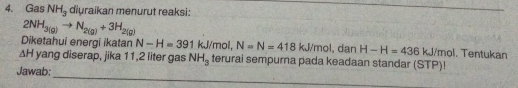 Gas NH_3 diuraikan menurut reaksi:
2NH_3(g)to N_2(g)+3H_2(g)
Diketahui energi ikatan N-H=391 kJ/mol, N=N=418kJ/mol , dan H-H=436 kJ/mol. Tentukan
ΔH yang diserap, jika 11,2 liter gas NH_3 terurai sempurna pada keadaan standar (STP)! 
_ 
Jawab: