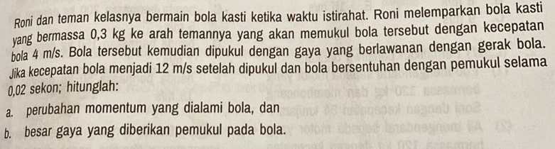 Roni dan teman kelasnya bermain bola kasti ketika waktu istirahat. Roni melemparkan bola kasti 
yang bermassa 0,3 kg ke arah temannya yang akan memukul bola tersebut dengan kecepatan 
bola 4 m/s. Bola tersebut kemudian dipukul dengan gaya yang berlawanan dengan gerak bola. 
Jika kecepatan bola menjadi 12 m/s setelah dipukul dan bola bersentuhan dengan pemukul selama
0,02 sekon; hitunglah: 
a. perubahan momentum yang dialami bola, dan 
b. besar gaya yang diberikan pemukul pada bola.