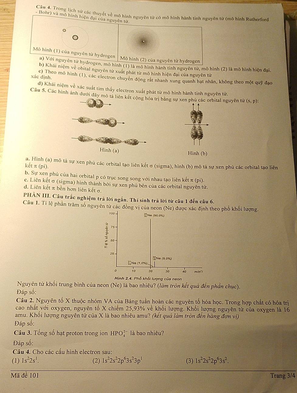 Trong lịch sứ các thuyết về mô hình nguyên tử có mô hình hành tinh nguyên tử (mô hình Rutherford
Bohr) và mô hình hiện đại của nguyên tử.
Mô hình (1) của nguyên tử hydrogen
Mô hình (2) của nguyên tử hydrogen
a) Với nguyên tử hydrogen, mô hình (1) là mô hình hành tinh nguyên tử, mô hình (2) là mô hình hiện đại.
b) Khái niệm về obital nguyên tử xuất phát từ mô hình hiện đại của nguyên tử
xác định.
c) Theo mô hình (1), các electron chuyển động rất nhanh xung quanh hạt nhân, không theo một quỹ đạo
d) Khái niệm về xác suất tìm thấy electron xuất phát từ mô hình hành tinh nguyên tử.
Câu 5. Các hình ảnh dưới đây mô tả liên bằng sự xen phủ các orbital nguyên tử (s,p):
Hình (b)
a. Hình (a) mô tả sự xen phủ các orbital tạo liên kết σ (sigma), hình (b) mô tả sự xen phủ các orbital tạo liên
kết π (pi).
b. Sự xen phủ của hai orbital p có trục song song với nhau tạo liên kết π (pi).
c. Liên kết σ (sigma) hình thành bởi sự xen phủ bên của các orbital nguyên tử.
d. Liên kết π bền hơn liên kết σ.
PHÀN III. Câu trắc nghiệm trả lời ngắn. Thí sinh trã lời từ câu 1 đến câu 6.
Câu 1. Tỉ lệ phần trăm số nguyên tử các đồng vị của neon (Ne) được xác định theo phổ khối lượng.
100 - Ne (90.0%)
75 -
50 -
25
No (9.0%)
Ne (1,0%)
0 10 20 30 40 m/z(*)
Hình 2.4. Phổ khổi lượng của neon
Nguyên tử khối trung bình của neon (Ne) là bao nhiêu? (làm tròn kết quả đến phần chục).
Đáp số:
Câu 2. Nguyên tố X thuộc nhóm VA của Bảng tuần hoàn các nguyên tố hóa học. Trong hợp chất có hóa trị
cao nhất với oxygen, nguyên tố X chiếm 25,93% về khối lượng. Khối lượng nguyên tử của oxygen là 16
amu. Khối lượng nguyên tử của X là bao nhiêu amu? (kết quả làm tròn đến hàng đơn vị)
Đáp số:
Câu 3. Tổng số hạt proton trong ion HPO_4^((2-) là bao nhiêu?
Đáp số:
Câu 4. Cho các cấu hình electron sau:
(1) 1s^2)2s^1. (2) 1s^22s^22p^63s^23p^1 (3) 1s^22s^22p^63s^2.
Mã đề 101 Trang 3/4