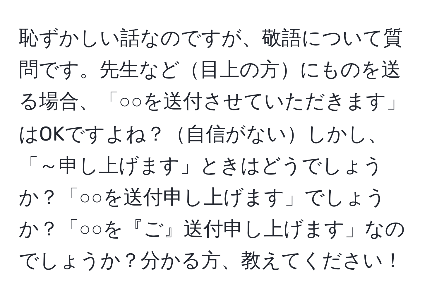 恥ずかしい話なのですが、敬語について質問です。先生など目上の方にものを送る場合、「○○を送付させていただきます」はOKですよね？自信がないしかし、「～申し上げます」ときはどうでしょうか？「○○を送付申し上げます」でしょうか？「○○を『ご』送付申し上げます」なのでしょうか？分かる方、教えてください！