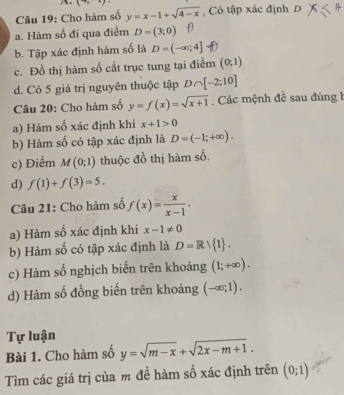 (7,1)
Câu 19: Cho hàm số y=x-1+sqrt(4-x). Có tập xác định D
a. Hàm số đi qua điểm D=(3;0)
b. Tập xác định hàm số là D=(-∈fty ;4]
c. Đồ thị hàm số cắt trục tung tại điểm (0;1)
d. Có 5 giá trị nguyên thuộc tập D∩ [-2;10]
Câu 20: Cho hàm số y=f(x)=sqrt(x+1). Các mệnh đề sau đúng h
a) Hàm số xác định khi x+1>0
b) Hàm số có tập xác định là D=(-1;+∈fty ). 
c) Điểm M(0;1) thuộc đồ thị hàm số.
d) f(1)+f(3)=5. 
Câu 21: Cho hàm số f(x)= x/x-1 . 
a) Hàm số xác định khi x-1!= 0
b) Hàm số có tập xác định là D=R/ 1. 
c) Hàm số nghịch biến trên khoảng (1;+∈fty ). 
d) Hàm số đồng biến trên khoảng (-∈fty ;1). 
Tự luận
Bài 1. Cho hàm số y=sqrt(m-x)+sqrt(2x-m+1). 
Tìm các giá trị của m để hàm số xác định trên (0;1)