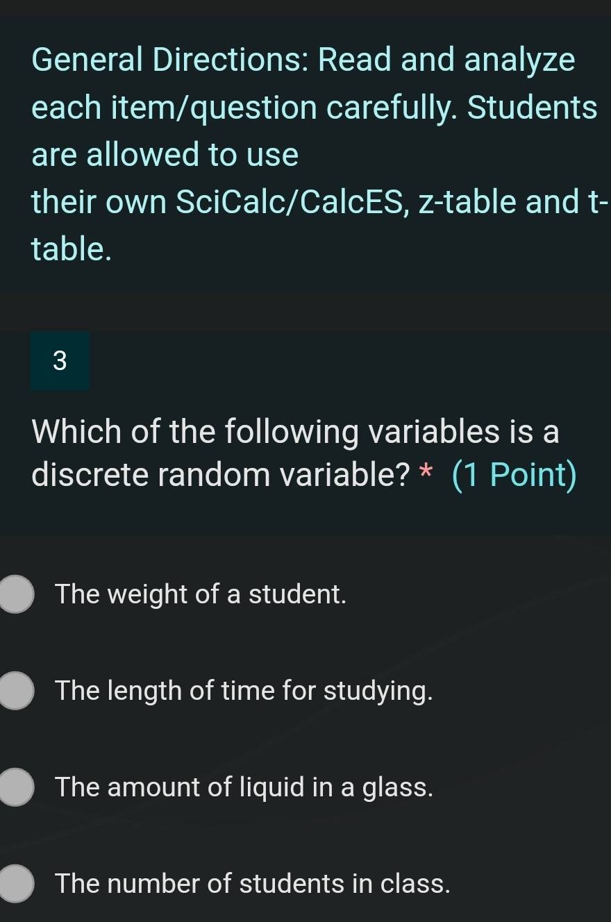 General Directions: Read and analyze
each item/question carefully. Students
are allowed to use
their own SciCalc/CalcES, z -table and t -
table.
3
Which of the following variables is a
discrete random variable? * (1 Point)
The weight of a student.
The length of time for studying.
The amount of liquid in a glass.
The number of students in class.