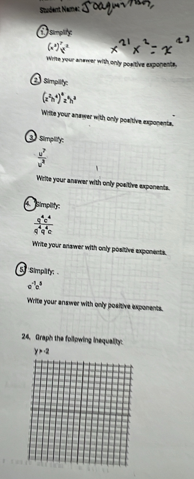 Studént Name: 
T Simplify:
(x^3)^7x^2
Write your answer with only positive exponents, 
2 Simplify:
(z^2h^4)^6z^6h^3
Write your answer with only positive exponents. 
3 Simplify:
 u^7/u^3 
Write your answer with only positive exponents. 
4. Simplify:
 q^4c^4/q^4q^4c 
Write your answer with only positive exponents. 
53 Simplify:
· o^(-1)c^5
Write your answer with only positive exponents. 
24、 Graph the following inequality
y>-2