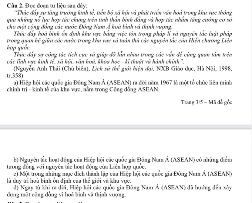 Đọc đoạn tư liệu sau đây:
“Thúc đầy sự tăng trưởng kinh tế, tiến bộ xã hội và phát triển văn hoá trong khu vực thông
qua những nỗ lực hợp tác chung trên tinh thần bình đăng và hợp tác nhằm tăng cường cơ sở
cho một cộng đồng các nước Đông Nam Á hoà bình và thịnh vượng.
Thúc đẩy hoà bình ổn định khu vực bằng việc tôn trọng pháp lí và nguyên tắc luật pháp
trong quan hệ giữa các nước trong khu vực và tuân thủ các nguyên tắc của Hiến chương Liên
hợp quốc.
Thúc đẩy sự cộng tác tích cực và giúp đỡ lẫn nhau trong các vấn đề cùng quan tâm trên
các lĩnh vực kinh tế, xã hội, văn hoá, khoa học - kĩ thuật và hành chính”.
(Nguyễn Anh Thái (Chủ biên), Lịch sử thế giới hiện đại, NXB Giáo dục, Hà Nội, 1998,
tr.358)
a) Hiệp hội các quốc gia Đông Nam Á (ASEAN) ra đời năm 1967 là một tổ chức liên minh
chính trị - kinh tế của khu vực, nằm trong Cộng đồng ASEAN.
Trang 3/5 - Mã đề gốc
b) Nguyên tắc hoạt động của Hiệp hội các quốc gia Đông Nam Á (ASEAN) có những điểm
tương đồng với nguyên tắc hoạt động của Liên hợp quốc.
c) Một trong những mục đích thành lập của Hiệp hội các quốc gia Đông Nam Á (ASEAN)
là duy trì hoà bình ồn định của thể giới và khu vực.
d) Ngay từ khị ra đời, Hiệp hội các quốc gia Đông Nam Á (ASEAN) đã hướng đến xây
dựng một cộng đồng vì hoà bình và thịnh vượng.