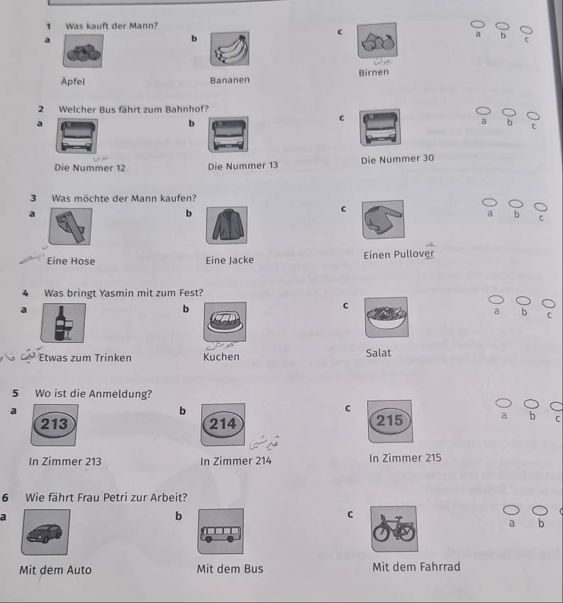 Was kauft der Mann?
C
a
b
b
Äpfel Bananen Birnen
2 Welcher Bus fährt zum Bahnhof?
c
a
b
b
C
Die Nummer 12 Die Nummer 13 Die Nummer 30
3 Was möchte der Mann kaufen?
a
b
C
a b
Eine Hose Eine Jacke Einen Pullover
4 Was bringt Yasmin mit zum Fest?
a
b
c
d D
C
Etwas zum Trinken Kuchen Salat
5 Wo ist die Anmeldung?
a
b
c
a b
C
In Zimmer 213 In Zimmer 214 In Zimmer 215
6 Wie fährt Frau Petri zur Arbeit?
a
b
C
h
Mit dem Auto Mit dem Bus Mit dem Fahrrad