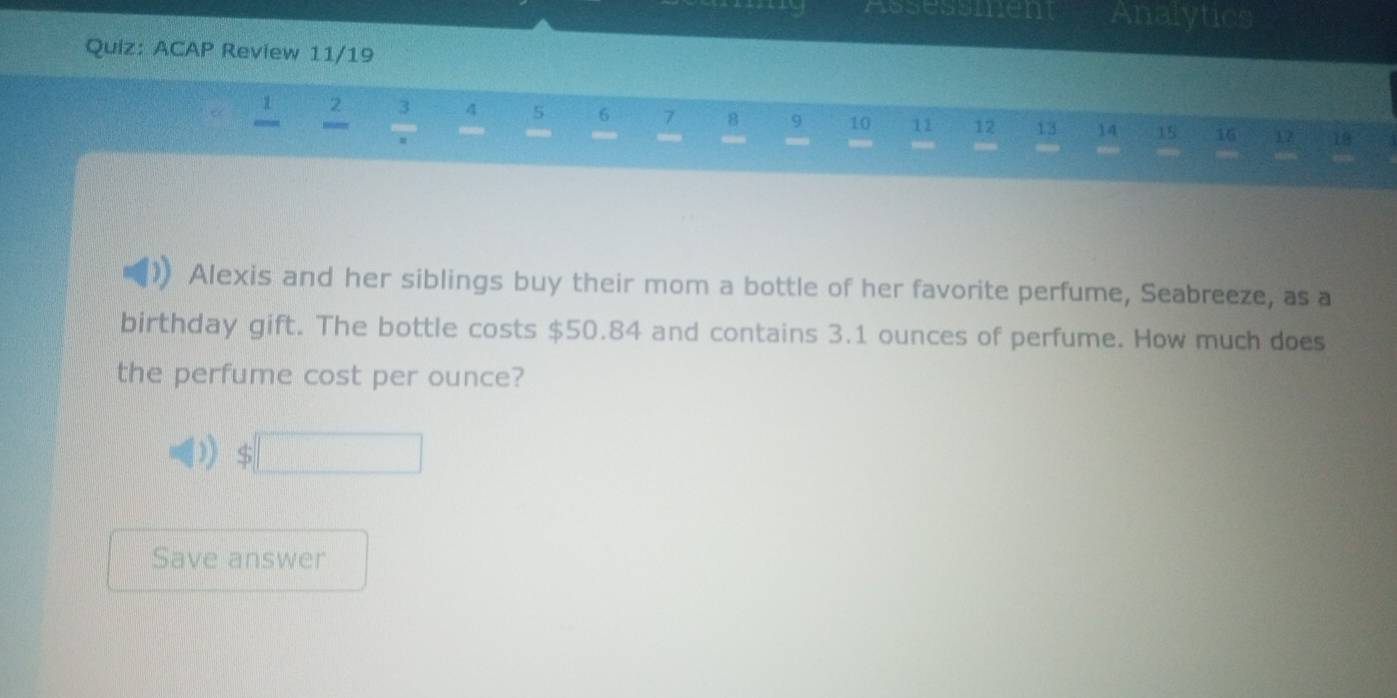 ACAP Review 11/19 
2 3 4 5 6 7 8 9 10 11 12 13 14 15 16 17 18
— 
Alexis and her siblings buy their mom a bottle of her favorite perfume, Seabreeze, as a 
birthday gift. The bottle costs $50.84 and contains 3.1 ounces of perfume. How much does 
the perfume cost per ounce?
$□
Save answer