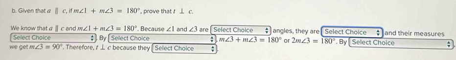 Given that a ||c , if m∠ 1+m∠ 3=180° , prove that ⊥ c. 
We know that a Ⅱ c and m∠ 1+m∠ 3=180°. Because ∠ 1 and ∠ 3 are [ Select Choice angles, they are Select Choice  A/Y  and their measures 
Select Choice By [ Select Choice ; m∠ 3+m∠ 3=180° or 2m∠ 3=180°. By Select Choice 
we get m∠ 3=90°. Therefore, t ⊥ c because they Select Choice ;