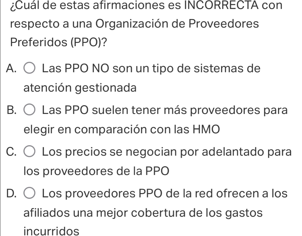 ¿Cuál de estas afirmaciones es INCORRECTA con
respecto a una Organización de Proveedores
Preferidos (PPO)?
A. Las PPO NO son un tipo de sistemas de
atención gestionada
B. Las PPO suelen tener más proveedores para
elegir en comparación con las HMO
C. Los precios se negocian por adelantado para
los proveedores de la PPO
D. Los proveedores PPO de la red ofrecen a los
afiliados una mejor cobertura de los gastos
incurridos