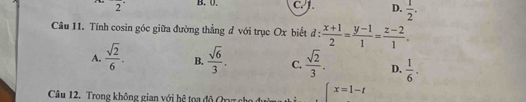 B. 0. D.  1/2 . 
2 C. 1.
Câu 11. Tính cosin góc giữa đường thẳng đ với trục Ox biết d :  (x+1)/2 = (y-1)/1 = (z-2)/1 .
A.  sqrt(2)/6 . B.  sqrt(6)/3 . C.  sqrt(2)/3 . D.  1/6 . 
Câu 12. Trong không gian với hệ tọa độ Qrvz cho
beginarrayl x=1-tendarray.