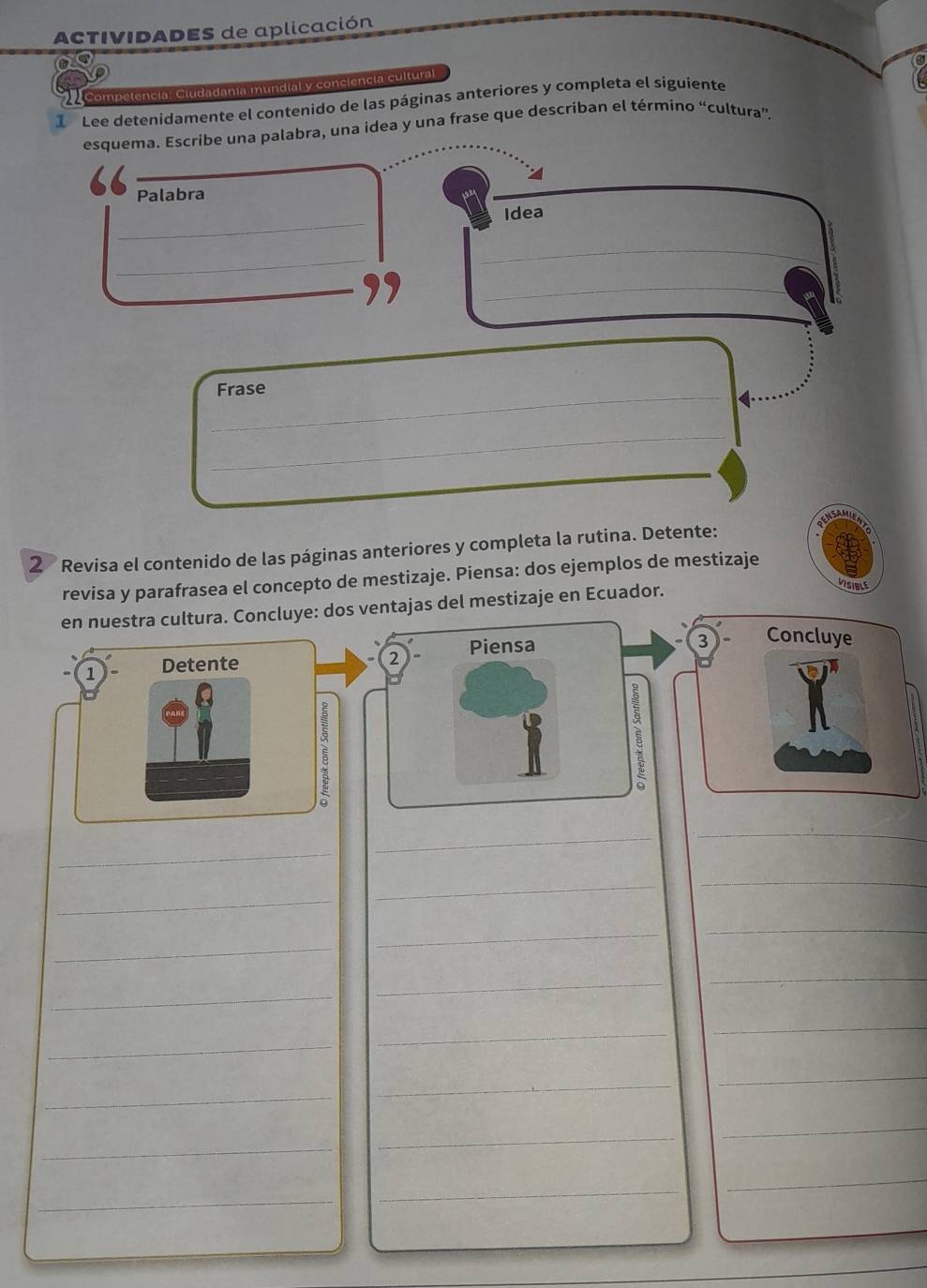 ACTIVIDADES de aplicación 
Competencia: Ciudadanía mundial y conciencia cultural 
1 Lee detenidamente el contenido de las páginas anteriores y completa el siguiente 
esquema. Escríbe una palabra, una idea y una frase que describan el término “cultura”. 
_ 
_ 
_ 
Palabra 
_ 
Idea 
_ 
_ 
_ 
_Frase 
_ 
_ 
2 Revisa el contenido de las páginas anteriores y completa la rutina. Detente: 
revisa y parafrasea el concepto de mestizaje. Piensa: dos ejemplos de mestizaje 
en nuestra cultura. Concluye: dos ventajas del mestizaje en Ecuador. 
VISIBLE 
1 Detente Piensa 
J Concluye 
2 
5 
_ 
_ 
_ 
_ 
_ 
_ 
_ 
_ 
_ 
_ 
_ 
_ 
_ 
_ 
_ 
_ 
_ 
_ 
_ 
_ 
_ 
_ 
_ 
_