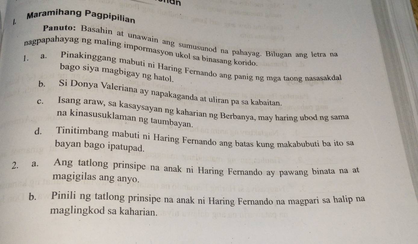 Uhan 
Maramihang Pagpipilian 
1. 
Panuto: Basahin at unawain ang sumusunod na pahayag. Bilugan ang letra na 
nagpapahayag ng maling impormasyon ukol sa binasang korido. 
1. a. Pinakinggang mabuti ni Haring Fernando ang panig ng mga taong nasasakdal 
bago siya magbigay ng hatol. 
b. Si Donya Valeriana ay napakaganda at uliran pa sa kabaitan. 
c. Isang araw, sa kasaysayan ng kaharian ng Berbanya, may haring ubod ng sama 
na kinasusuklaman ng taumbayan. 
d. Tinitimbang mabuti ni Haring Fernando ang batas kung makabubuti ba ito sa 
bayan bago ipatupad. 
2. a. Ang tatlong prinsipe na anak ni Haring Fernando ay pawang binata na at 
magigilas ang anyo. 
b. Pinili ng tatlong prinsipe na anak ni Haring Fernando na magpari sa halip na 
maglingkod sa kaharian.