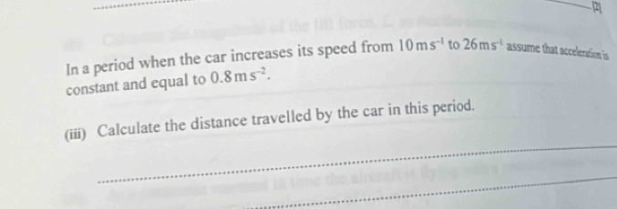 In a period when the car increases its speed from 10ms^(-1) to 26ms^(-1) assume that acceleration is 
constant and equal to 0.8ms^(-2). 
_ 
(iii) Calculate the distance travelled by the car in this period. 
_