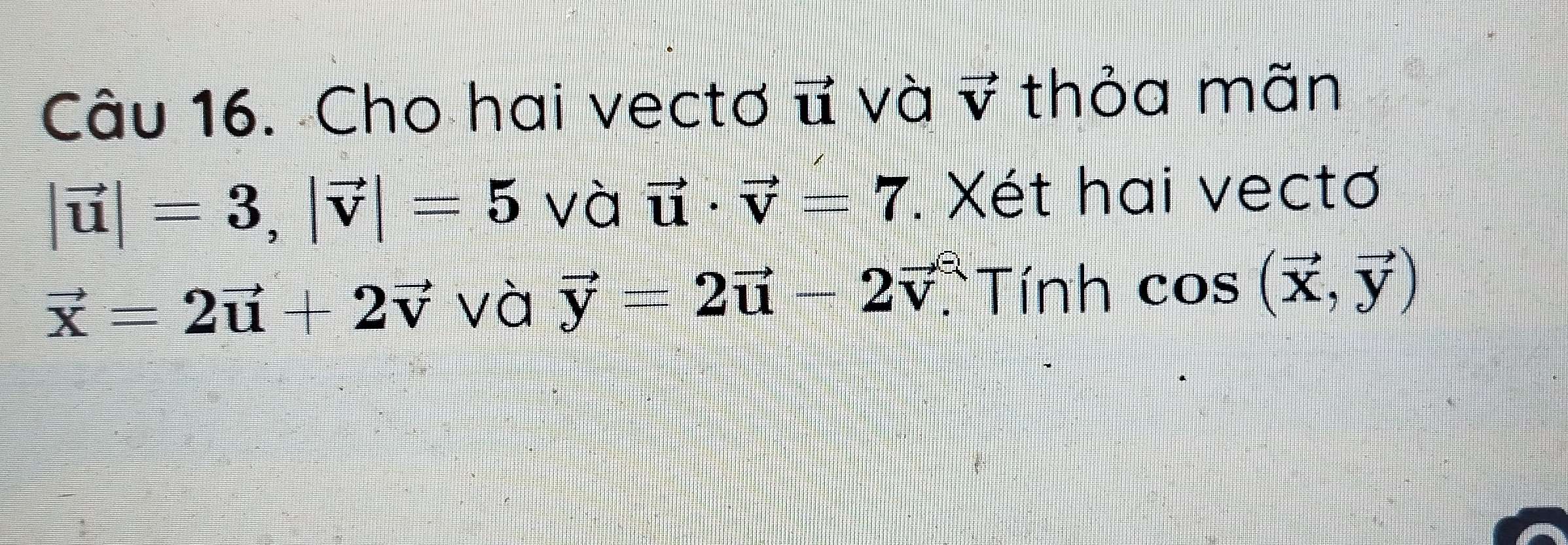 Cho hai vectơ vector u và vector V thỏa mãn
|vector u|=3, |vector v|=5 và vector u· vector v=7. Xét hai vectơ
vector x=2vector u+2vector v và vector y=2vector u-2vector v. Tính cos (vector x,vector y)