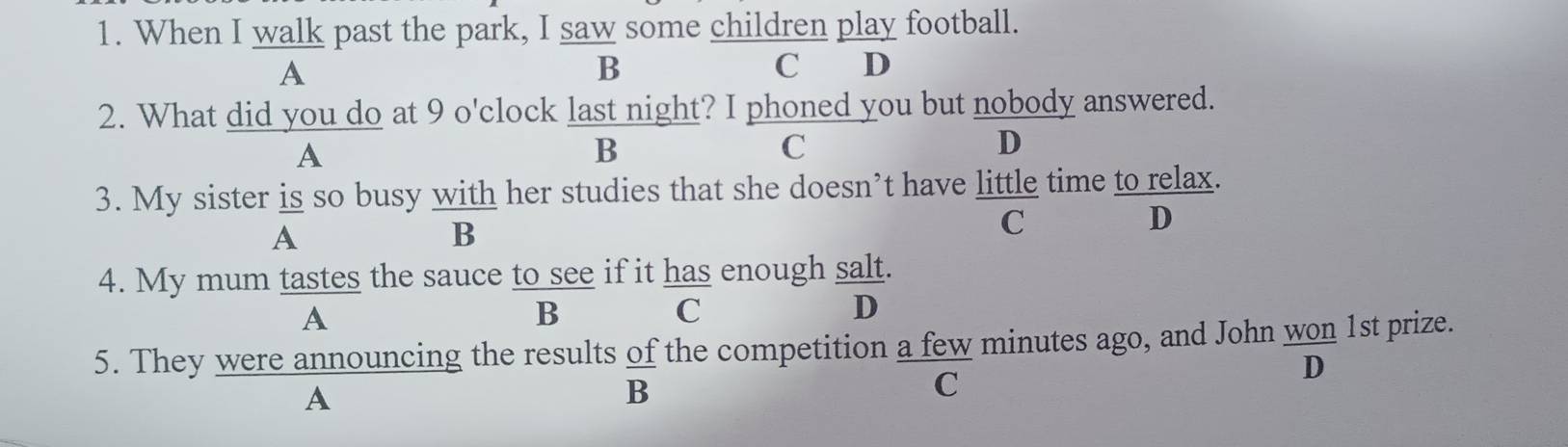 When I walk past the park, I saw some children play football.
A
C
B €£D
2. What did you do at 9 o'clock last night? I phoned you but nobody answered.
A
B
C
D
3. My sister is so busy with her studies that she doesn’t have little time to relax.
A
B
C
D
4. My mum tastes the sauce to see if it has enough salt.
A
B
C
D
5. They were announcing the results of the competition a few minutes ago, and John won 1st prize.
D
A
B
C