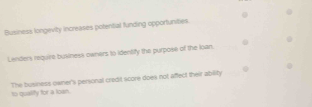 Business longevity increases potential funding opportunities. 
Lenders require business owners to identify the purpose of the loan. 
The business owner's personal credit score does not affect their ability 
to qualify for a loan.