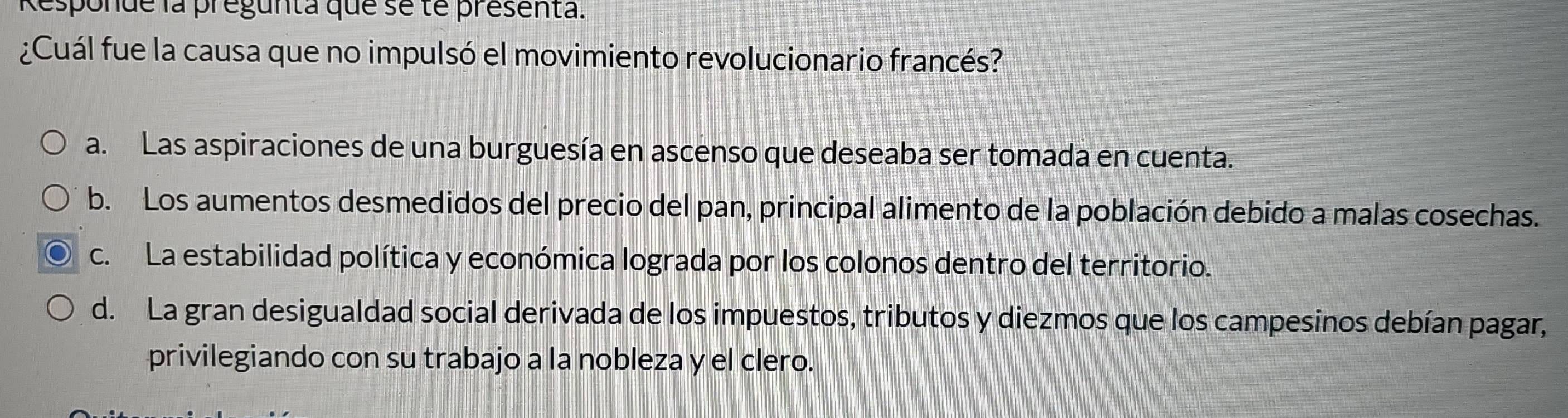 Responde la pregunta que se te presenta.
¿Cuál fue la causa que no impulsó el movimiento revolucionario francés?
a. Las aspiraciones de una burguesía en ascenso que deseaba ser tomada en cuenta.
b. Los aumentos desmedidos del precio del pan, principal alimento de la población debido a malas cosechas.
c. La estabilidad política y económica lograda por los colonos dentro del territorio.
d. La gran desigualdad social derivada de los impuestos, tributos y diezmos que los campesinos debían pagar,
privilegiando con su trabajo a la nobleza y el clero.