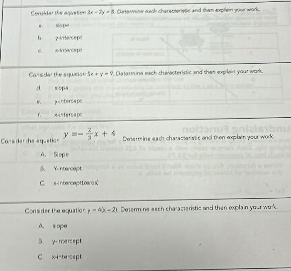 Consider the equation 3x-2y=8. Determine each characterstic and then explain your work.
slope
b. y-intercept
6 xintercept
Consider the equation 5x+y=9 , Determine each characteristic and then explain your work.
d. P slope
y-intercept
f. xintercept
Consider the equation y=- 2/3 x+4 , Determine each characteristic and then explain your work.
A. Slope
B. Y-intercept
C. x-intercept(zeros)
Consider the equation y=4(x-2). Determine each characteristic and then explain your work.
A. slope
B. y-intercept
C. x-intercept