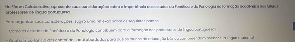 No Fórum Colaborativo, apresente suas considerações sobre a importância dos estudos da Fonética e da Fonologia na formação acadêmica dos futuros 
professores de língua portuguesa. 
Para organizar suas considerações, sugiro uma reflexão sobre os seguintes pontos: 
- Como os estudos da Fonética e da Fonologia contribuem para a formação dos professores de língua portuguesa? 
- Qual a importância dos conteúdos aqui abordados para que os alunos da educação básica compreendam melhor sua língua materna?