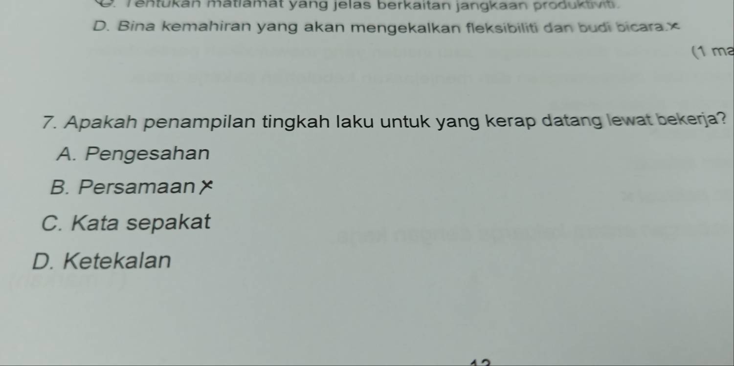 Tentukan mätlamat yang jelas berkaitan jangkaan produktivit.
D. Bina kemahiran yang akan mengekalkan fleksibiliti dan budi bicara.×
(1 ma
7. Apakah penampilan tingkah laku untuk yang kerap datang lewat bekerja?
A. Pengesahan
B. Persamaan X
C. Kata sepakat
D. Ketekalan