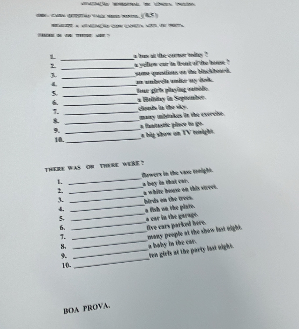 Mimemção bmestrl de Lnden Inisn 
des- can quistão vaz ved vnd (U5) 
rmesze al amimcãão Grne Cametta aúsel ord prietta 
S O T ？ 
L _a bus at the corner today ? 
_2 
a yellow car in front of the house ? 
_3 
some questions on the blackboard. 
_4 
an umbrela under my desk. 
5._ 
four girls playing outside. 
6. _n Holiday in September. 
7. _clouds in the sky. 
_& 
many mistakes in the exercise. 
9. _a fantastic place to go. 
a big show on TV tonight. 
10. 
_ 
THERE WAS OR THERE WERE ? 
1. _flowers in the vase tonight. 
2. _a boy in that car. 
_ 
3. _a white house on this street. 
birds on the trees. 
_ 
4. a fish on the plate. 
5. a car in the garage. 
6. 
7. __five cars parked here. 
many people at the show last night. 
8._ 
_ 
_ 
9. a baby in the car. 
ten girls at the party last night. 
10. 
BOA PROVA.