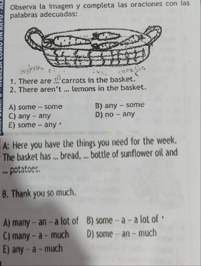 Observa la imagen y completa las oraciones con las
palabras adecuadas:
1. There are . carrots in the basket.
2. There aren't ... lemons in the basket.
A) some - some B) any - some
C) any - any D) no any
E) some - any 
A: Here you have the things you need for the week.
The basket has ... bread, ... bottle of sunflower oil and
... potatoes.
B. Thank you so much.
A) many -- an -- a lot of B) some -- a - a lot of
C) many - a - much D) some - an - much
E) any -- a - much