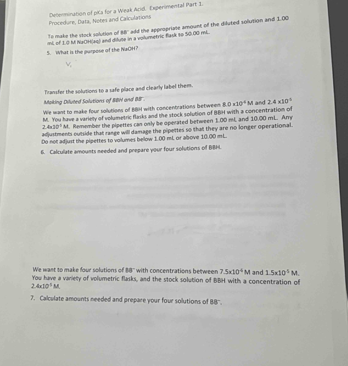 Determination of pKa for a Weak Acid. Experimental Part 1. 
Procedure, Data, Notes and Calculations 
To make the stock solution of BB" add the appropriate amount of the diluted solution and 1.00
mL of 1.0 M NaOH(aq) and dilute in a volumetric flask to 50.00 mL. 
5. What is the purpose of the NaOH?
V_1
Transfer the solutions to a safe place and clearly label them. 
Making Diluted Solutions of BBH and BB 
We want to make four solutions of BBH with concentrations between 8.0* 10^(-6)M and 2.4* 10^(-5)
M. You have a variety of volumetric flasks and the stock solution of BBH with a concentration of
2.4* 10^(-5)M. . Remember the pipettes can only be operated between 1.00 mL and 10.00 mL. Any 
adjustments outside that range will damage the pipettes so that they are no longer operational. 
Do not adjust the pipettes to volumes below 1.00 mL or above 10.00 mL. 
6. Calculate amounts needed and prepare your four solutions of BBH. 
We want to make four solutions of BB^- with concentrations between 7.5* 10^(-6)M and 1.5x10^(-5)M. 
You have a variety of volumetric flasks, and the stock solution of BBH with a concentration of
2.4* 10^(-5)M. 
7. Calculate amounts needed and prepare your four solutions of BB'.