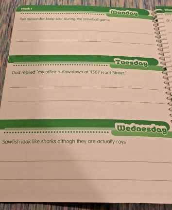 Week i 
Monday 
Did alexander keep scor during the baseball game cir 
_ 
_ 
Tuesday 
Dad replied "my office is downtown at 4567 Front Street." 
_ 
_ 
Wednesday 
Sawfish look like sharks althogh they are actually rays 
_ 
_