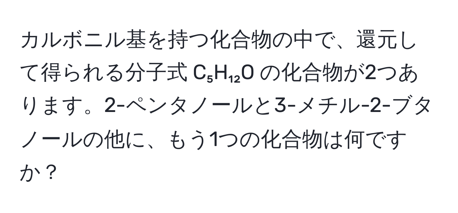 カルボニル基を持つ化合物の中で、還元して得られる分子式 C₅H₁₂O の化合物が2つあります。2-ペンタノールと3-メチル-2-ブタノールの他に、もう1つの化合物は何ですか？