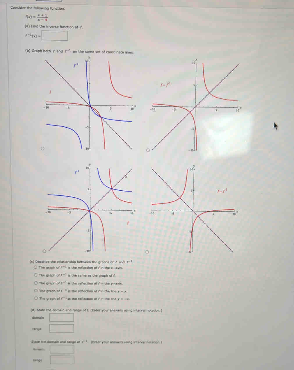 Consider the following function.
f(x)= (x+1)/x-4 
(a) Find the inverse function of f.
f^(-1)(x)=□
(b) Graph both  and r^(-1) on the same set of coordinate axes
 
(c) Describe the relationship between the graphs of f and F^1,
The graph of f^(-1) is the refection of f in the x-axis
The graph of f^(-1) Is the same as the graph of f.
The graph of t^(-1) is the reflection of f in the y-axis
The graph of f^(-1) is the refection of f in the line y=x_1
The graph of /^-1 is the reflection of 7 in the line y=-x.
(d) State the domain and range of 1. (Enter your answers using interval notation.)
domain □
range □
State the domain and range of r^(-1). (Enter your answers using interval notation.)
Oumain □
range □