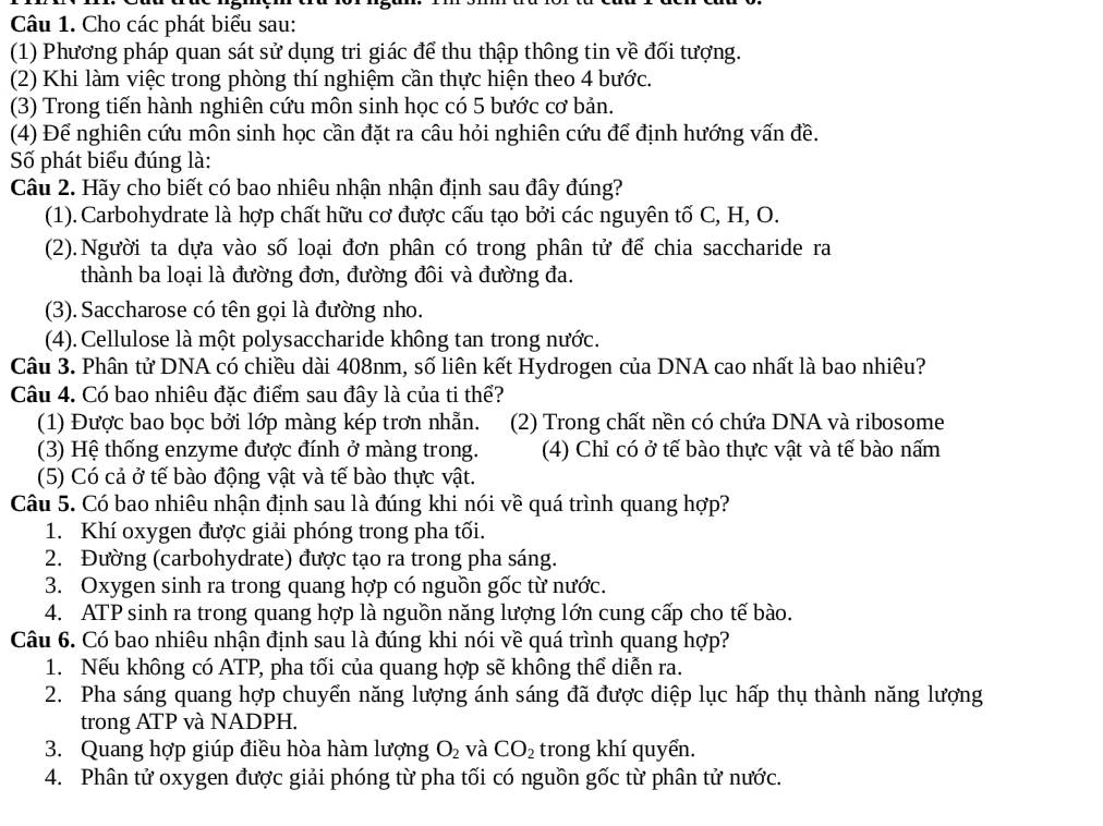 Cho các phát biểu sau:
(1) Phương pháp quan sát sử dụng tri giác để thu thập thông tin về đối tượng.
(2) Khi làm việc trong phòng thí nghiệm cần thực hiện theo 4 bước.
(3) Trong tiến hành nghiên cứu môn sinh học có 5 bước cơ bản.
(4) Để nghiên cứu môn sinh học cần đặt ra câu hỏi nghiên cứu để định hướng vấn đề.
Số phát biểu đúng là:
Câu 2. Hãy cho biết có bao nhiêu nhận nhận định sau đây đúng?
(1). Carbohydrate là hợp chất hữu cơ được cấu tạo bởi các nguyên tố C, H, O.
(2). Người ta dựa vào số loại đơn phân có trong phân tử để chia saccharide ra
thành ba loại là đường đơn, đường đôi và đường đa.
(3). Saccharose có tên gọi là đường nho.
(4).Cellulose là một polysaccharide không tan trong nước.
Câu 3. Phân tử DNA có chiều dài 408nm, số liên kết Hydrogen của DNA cao nhất là bao nhiêu?
Câu 4. Có bao nhiêu đặc điểm sau đây là của ti thể?
(1) Được bao bọc bởi lớp màng kép trơn nhẫn. (2) Trong chất nền có chứa DNA và ribosome
(3) Hệ thống enzyme được đính ở màng trong. (4) Chỉ có ở tế bào thực vật và tế bào nấm
(5) Có cả ở tế bào động vật và tế bào thực vật.
Câu 5. Có bao nhiêu nhận định sau là đúng khi nói về quá trình quang hợp?
1. Khí oxygen được giải phóng trong pha tối.
2. Đường (carbohydrate) được tạo ra trong pha sáng.
3. Oxygen sinh ra trong quang hợp có nguồn gốc từ nước.
4. ATP sinh ra trong quang hợp là nguồn năng lượng lớn cung cấp cho tế bào.
Câu 6. Có bao nhiêu nhận định sau là đúng khi nói về quá trình quang hợp?
1. Nếu không có ATP, pha tối của quang hợp sẽ không thể diễn ra.
2. Pha sáng quang hợp chuyển năng lượng ánh sáng đã được diệp lục hấp thụ thành năng lượng
trong ATP và NADPH.
3. Quang hợp giúp điều hòa hàm lượng O_2 và CO_2 trong khí quyển.
4. Phân tử oxygen được giải phóng từ pha tối có nguồn gốc từ phân tử nước.